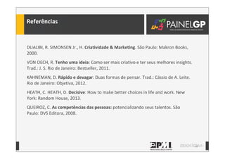44
DUALIBI,	
  R.	
  SIMONSEN	
  Jr.,	
  H.	
  Criatividade	
  &	
  Marketing.	
  São	
  Paulo:	
  Makron	
  Books,	
  
2000.
VON	
  OECH,	
  R.	
  Tenho	
  uma	
  ideia:	
  Como	
  ser	
  mais	
  criativo	
  e	
  ter	
  seus	
  melhores	
  insights.	
  
Trad.:	
  J.	
  S.	
  Rio	
  de	
  Janeiro:	
  Bestseller,	
  2011.	
  
KAHNEMAN,	
  D.	
  Rápido	
  e	
  devagar:	
  Duas	
  formas	
  de	
  pensar.	
  Trad.:	
  Cássio	
  de	
  A.	
  Leite.	
  
Rio	
  de	
  Janeiro:	
  Objetiva,	
  2012.
HEATH,	
  C.	
  HEATH,	
  D.	
  Decisive:	
  How	
  to	
  make	
  better	
  choices	
  in	
  life	
  and	
  work.	
  New	
  
York:	
  Random	
  House,	
  2013.
QUEIROZ,	
  C.	
  As	
  competências	
  das	
  pessoas:	
  potencializando	
  seus	
  talentos.	
  São	
  
Paulo:	
  DVS	
  Editora,	
  2008.
Referências
 