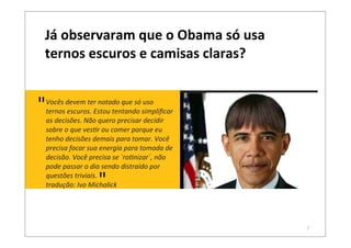 7
Vocês	
  devem	
  ter	
  notado	
  que	
  só	
  uso	
  
ternos	
  escuros.	
  Estou	
  tentando	
  simpliﬁcar	
  
as	
  decisões.	
  Não	
  quero	
  precisar	
  decidir	
  
sobre	
  o	
  que	
  ves<r	
  ou	
  comer	
  porque	
  eu	
  
tenho	
  decisões	
  demais	
  para	
  tomar.	
  Você	
  
precisa	
  focar	
  sua	
  energia	
  para	
  tomada	
  de	
  
decisão.	
  Você	
  precisa	
  se	
  ´ro<nizar´,	
  não	
  
pode	
  passar	
  o	
  dia	
  sendo	
  distraído	
  por	
  
questões	
  triviais.
tradução:	
  Ivo	
  Michalick
Já	
  observaram	
  que	
  o	
  Obama	
  só	
  usa	
  
ternos	
  escuros	
  e	
  camisas	
  claras?
"
"
 