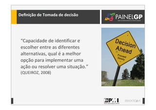 8
Deﬁnição	
  de	
  Tomada	
  de	
  decisão
“Capacidade	
  de	
  identificar	
  e	
  
escolher	
  entre	
  as	
  diferentes	
  
alternativas,	
  qual	
  é	
  a	
  melhor	
  
opção	
  para	
  implementar	
  uma	
  
ação	
  ou	
  resolver	
  uma	
  situação.”	
  
(QUEIROZ,	
  2008)
 