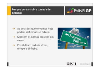 9
Por	
  que	
  pensar	
  sobre	
  tomada	
  de	
  
decisão?
→ As	
  decisões	
  que	
  tomamos	
  hoje	
  
podem	
  definir	
  nosso	
  futuro.
→ Mantém	
  os	
  nossos	
  projetos	
  em	
  
curso.
→ Possibilitam	
  reduzir	
  stress,	
  
tempo	
  e	
  dinheiro.
 