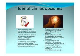 Identificar las opciones
Tenga una clara comprensión
del problema y de lo que
espera obtener de una
solución.
No descarte las ideas mas
descabelladas; piense más
bien en como podría hacerlas
funcionar.
Sea consciente de sus
prejuicios y de su tipo de
soluciones más queridas, y no
permita que le dirijan.
No piense que la solución
evidente es
automáticamentela mejor.
Invariablemente, todo
problema puede verse desde
más de una sola perspectiva.
Antes de tomar una decisión
prematuramente, dedique
tiempo a generar mas
soluciones posibles.
Encontrar un nuevo enfoque
que contradigan la idea
original es un método útil para
buscar nuevas soluciones.
 