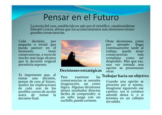 Pensar en el Futuro
Cada decisión, por
pequeña o trivial que
pueda parecer en el
momento, tiene
consecuencias, a veces de
mucho más largo alcance
que la decisión original
permitiría suponer.
La teoría del caos, establecida en 1961 por el científico estadounidense
Edwatd Lorenz, afirma que los acontecimientos más diminutos tienen
grandes consecuencias.
Es importante que, al
tomar una decisión,
pensar de cara al futuro,
analice las implicaciones
de cada uno de los
posibles cursos de acción
antes de tomar la
decisión final.
Para examinar las
consecuencias se necesita
imaginación, así como
lógica. Algunas decisiones
tienen resultados directos
fáciles de comprender; si
un niño juega con un
cuchillo, puede cortarse.
Decisiones estratégicas
Otras decisiones, como
por ejemplo llegar
continuamente tarde al
trabajo, puede tener
consecuencias más
complejas como ser
despedido. Más que eso,
una vez tomada una
opción se presentaran
otras.
Trabajar hacia un objetivo
Cuando una opción se
presenta por sí misma,
imagínese siguiendo ese
camino, vea si conduce
adonde desea ir, o si
termina en un callejón
sin salida.
 