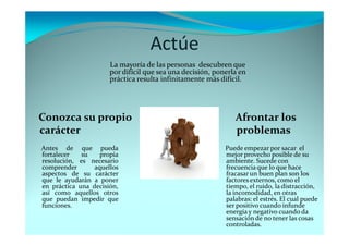 Actúe
Afrontar los
problemas
Conozca su propio
carácter
Puede empezar por sacar el
mejor provecho posible de su
ambiente. Sucede con
frecuenciaque lo que hace
fracasar un buen plan son los
factores externos, como el
tiempo, el ruido, la distracción,
la incomodidad, en otras
palabras: el estrés. El cual puede
ser positivo cuando infunde
energía y negativo cuando da
sensación de no tener las cosas
controladas.
Antes de que pueda
fortalecer su propia
resolución, es necesario
comprender aquellos
aspectos de su carácter
que le ayudarán a poner
en práctica una decisión,
así como aquellos otros
que puedan impedir que
funciones.
La mayoría de las personas descubren que
por difícil que sea una decisión, ponerla en
práctica resulta infinitamente más difícil.
 