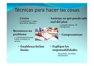 Técnicas para hacer las cosas
Reconozca un
problema
Anticipe en qué puede salir
mal del plan
Establezca fechas
límite
Centre
Comprométase
Explique las
responsabilidades
La atención y tome
nota de su objetivo.
y prepare planes de
emergencia.
y esté preparado para
volver a evaluar la
acción.
Así evitara un estrés
innecesario.
 