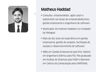 Matheus Haddad
‣ Consultor, empreendedor, agile coach e
palestrante nas áreas de empreendedorismo,
gestão empresarial e engenharia de software.
‣ Idealizador do Instituto Haddad e co-fundador
da Webgoal.
‣ Mais de dez anos de experiência em gestão
empresarial, gestão de projetos, facilitação de
equipes e desenvolvimento de software.
‣ MBA em Gestão Empresarial pela FGV, Mestre
em Engenharia Elétrica pela FEI, Pós-graduado
em Análise de Sistemas pela FASP e Bacharel
em Ciência da Computação pela UNIFENAS.
 