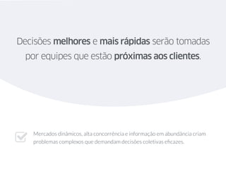 Decisões melhores e mais rápidas serão tomadas
por equipes que estão próximas aos clientes.
Mercados dinâmicos, alta concorrência e informação em abundância criam
problemas complexos que demandam decisões coletivas eﬁcazes."
 