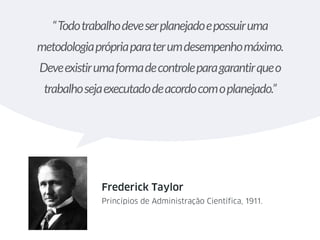 “Todotrabalhodeveserplanejadoepossuiruma
metodologiaprópriaparaterumdesempenhomáximo.
Deveexistirumaformadecontroleparagarantirqueo
trabalhosejaexecutadodeacordocomoplanejado.”
Frederick Taylor
Princípios de Administração Científica, 1911.
 