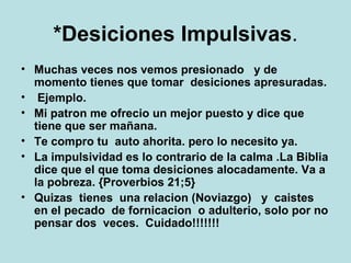*Desiciones Impulsivas . Muchas veces nos vemos presionado  y de momento tienes que tomar  desiciones apresuradas. Ejemplo.  Mi patron me ofrecio un mejor puesto y dice que tiene que ser mañana. Te compro tu  auto ahorita. pero lo necesito ya.  La impulsividad es lo contrario de la calma .La Biblia dice que el que toma desiciones alocadamente. Va a la pobreza. {Proverbios 21;5} Quizas  tienes  una relacion (Noviazgo)  y  caistes  en el pecado  de fornicacion  o adulterio, solo por no pensar dos  veces.  Cuidado!!!!!!! 
