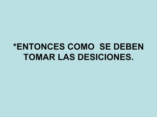 *ENTONCES COMO  SE DEBEN TOMAR LAS DESICIONES. 