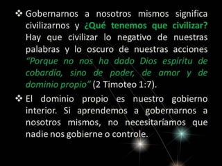  Gobernarnos a nosotros mismos significa
civilizarnos y ¿Qué tenemos que civilizar?
Hay que civilizar lo negativo de nuestras
palabras y lo oscuro de nuestras acciones
“Porque no nos ha dado Dios espíritu de
cobardía, sino de poder, de amor y de
dominio propio” (2 Timoteo 1:7).
 El dominio propio es nuestro gobierno
interior. Si aprendemos a gobernarnos a
nosotros mismos, no necesitaríamos que
nadie nos gobierne o controle.

 