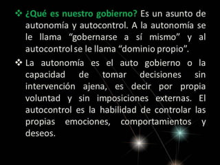  ¿Qué es nuestro gobierno? Es un asunto de
autonomía y autocontrol. A la autonomía se
le llama “gobernarse a sí mismo” y al
autocontrol se le llama “dominio propio”.
 La autonomía es el auto gobierno o la
capacidad de tomar decisiones sin
intervención ajena, es decir por propia
voluntad y sin imposiciones externas. El
autocontrol es la habilidad de controlar las
propias emociones, comportamientos y
deseos.

 