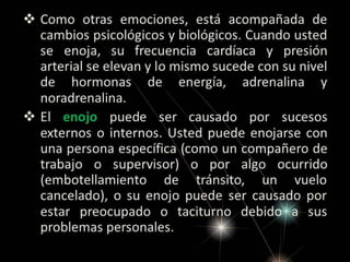  Como otras emociones, está acompañada de
cambios psicológicos y biológicos. Cuando usted
se enoja, su frecuencia cardíaca y presión
arterial se elevan y lo mismo sucede con su nivel
de hormonas de energía, adrenalina y
noradrenalina.
 El enojo puede ser causado por sucesos
externos o internos. Usted puede enojarse con
una persona específica (como un compañero de
trabajo o supervisor) o por algo ocurrido
(embotellamiento de tránsito, un vuelo
cancelado), o su enojo puede ser causado por
estar preocupado o taciturno debido a sus
problemas personales.

 