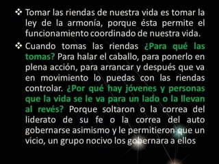  Tomar las riendas de nuestra vida es tomar la
ley de la armonía, porque ésta permite el
funcionamiento coordinado de nuestra vida.
 Cuando tomas las riendas ¿Para qué las
tomas? Para halar el caballo, para ponerlo en
plena acción, para arrancar y después que va
en movimiento lo puedas con las riendas
controlar. ¿Por qué hay jóvenes y personas
que la vida se le va para un lado o la llevan
al revés? Porque soltaron o la correa del
liderato de su fe o la correa del auto
gobernarse asimismo y le permitieron que un
vicio, un grupo nocivo los gobernara a ellos

 