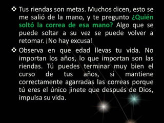  Tus riendas son metas. Muchos dicen, esto se
me salió de la mano, y te pregunto ¿Quién
soltó la correa de esa mano? Algo que se
puede soltar a su vez se puede volver a
retomar. ¡No hay excusa!
 Observa en que edad llevas tu vida. No
importan los años, lo que importan son las
riendas. Tú puedes terminar muy bien el
curso de tus años, si mantiene
correctamente agarradas las correas porque
tú eres el único jinete que después de
Dios, impulsa su vida.

 