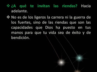  ¿A qué te invitan las riendas? Hacia
adelante.
 No es de los ligeros la carrera ni la guerra de
los fuertes, sino de las riendas que son las
capacidades que Dios ha puesto en tus
manos para que tu vida sea de éxito y de
bendición.

 