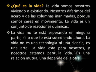  ¿Qué es la vida? La vida somos nosotros
viviendo o existiendo. Nosotros diferimos del
acero y de las columnas inanimadas, porque
somos seres en movimiento. La vida es un
conjunto de reacciones químicas.
 La vida no te está esperando en ninguna
parte, sino que te está sucediendo ahora. La
vida no es una tecnología ni una ciencia, es
una arte. La vida esta para nosotros, y
nosotros estamos para la vida. Es una
relación mutua, una depende de la otra.

 