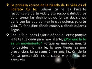  La primera correa de la rienda de tu vida es el
liderato tu fe. Liderar tu fe es hacerte
responsable de tu vida y esa responsabilidad se
da al tomar las decisiones de fe. Las decisiones
de fe son las que definen lo que quieres para tu
vida. Tu fe te dice dónde estás y a dónde quieres
llegar.
 Con la fe puedes llegar a dónde quieras; porque
la fe te fue dada para movilizarte, ¿Por qué la fe
es un movimiento? Porque es una decisión. Si
no decides no hay fe, lo que tienes es una
presunción. La presunción es una ficción de la
fe. La presunción es la causa y el efecto de
presumir.

 