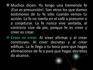  Muchos dicen: Yo tengo una tremenda fe
¡Eso es presunción!. Son otros los que damos
testimonio de tu fe sólo cuando vemos tu
acción. La fe no sienta en el sofá a presumir o
a conjeturar. La fe nunca vive sentada, al
contrario vive de pie, porque fe es creer y
creer es crear.
 Creer es crear. Al creer afirmas y al crear
construyes. Al creer decretas y al crear
edificas. La fe llega a tu boca para que hagas
afirmaciones de fe y para que hagas decretos
de alcance.

 