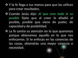 Y la fe llega a tus manos para que las utilices
para crear resultados.
 Cuando Jesús dijo: Al que cree todo le es
posible fijate que al creer le añadió el
posible, posible que viene de poder, de
capacidad y de posibilidad.
 La fe centra su atención en lo que queremos
porque obtenemos aquello en lo que nos
enfocamos. Si te enfocas en las carencias de
las cosas, obtendrás una mayor carencia o
necesidad.

 