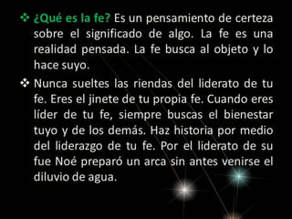 ¿Qué es la fe? Es un pensamiento de certeza
sobre el significado de algo. La fe es una
realidad pensada. La fe busca al objeto y lo
hace suyo.
 Nunca sueltes las riendas del liderato de tu
fe. Eres el jinete de tu propia fe. Cuando eres
líder de tu fe, siempre buscas el bienestar
tuyo y de los demás. Haz historia por medio
del liderazgo de tu fe. Por el liderato de su
fue Noé preparó un arca sin antes venirse el
diluvio de agua.

 