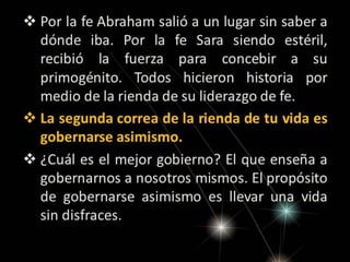  Por la fe Abraham salió a un lugar sin saber a
dónde iba. Por la fe Sara siendo
estéril, recibió la fuerza para concebir a su
primogénito. Todos hicieron historia por
medio de la rienda de su liderazgo de fe.
 La segunda correa de la rienda de tu vida es
gobernarse asimismo.
 ¿Cuál es el mejor gobierno? El que enseña a
gobernarnos a nosotros mismos. El propósito
de gobernarse asimismo es llevar una vida
sin disfraces.

 