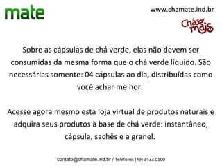 www.chamate.ind.br




   Sobre as cápsulas de chá verde, elas não devem ser
consumidas da mesma forma que o chá verde líquido. São
necessárias somente: 04 cápsulas ao dia, distribuídas como
                  você achar melhor.

Acesse agora mesmo esta loja virtual de produtos naturais e
 adquira seus produtos à base de chá verde: instantâneo,
               cápsula, sachês e a granel.

              contato@chamate.ind.br / Telefone: (49) 3433.0100
 