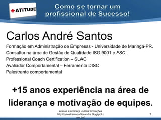 Carlos André Santos
Formação em Administração de Empresas - Universidade de Maringá-PR.
Consultor na área de Gestão de Qualidade ISO 9001 e FSC.
Professional Coach Certification – SLAC
Avaliador Comportamental – Ferramenta DISC
Palestrante comportamental
+15 anos experiência na área de
liderança e motivação de equipes.
acesse e conheça outras formações
http://palestrantecarlosandre.blogspot.c
om.br/
2
 