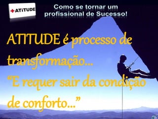 ATITUDE é processo de
transformação...
“E requer sair da condição
de conforto...”
 
