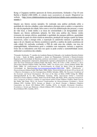 3
Kong e Cingapura também aparecem de forma proeminente, fechando o Top 10 com
Berlim e Madrid (ARCADIS, As cidades mais sustentáveis do mundo. Disponível no
website <http://www.cidadessustentaveis.org.br/noticias/cidades-mais-sustentaveis-do-
mundo>).
Quanto aos fatores sociais (people), foi realizada uma análise profunda sobre a
qualidade de vida dos cidadãos, cujos indicadores alternam entre a saúde e a expectativa
de vida da população da cidade, bem como o nível de alfabetização das pessoas, o custo
de vida local, a renda média e as taxas de criminalidade e de desigualdade social.
Quanto aos fatores ambientais (planet), foi feita uma análise dos fatores verdes
(consumo de energia elétrica, quantidade e qualidade dos parques públicos, quantidade
de emissão de gases de efeito estufa na atmosfera, produção de energia a partir de fontes
renováveis, como a energia solar, a exposição às catástrofes naturais e qualidade da
água e do ar). Quanto aos fatores econômicos (profit), a análise da saúde econômica de
cada cidade foi realizada, avaliando o PIB de cada uma das cidades, sua taxa de
empregabilidade, infraestrutura geral e cuidados com transporte, turismo e negócios.
Estes são os indicadores com base nos quais se pode avaliar a sustentabilidade social,
ambiental e econômica das cidades.
*Fernando Alcoforado, 77, membro da Academia Baiana de Educação e da Academia Brasileira Rotária
de Letras – Seção da Bahia, engenheiro e doutor em Planejamento Territorial e Desenvolvimento
Regional pela Universidade de Barcelona, professor universitário e consultor nas áreas de planejamento
estratégico, planejamento empresarial, planejamento regional e planejamento de sistemas energéticos, é
autor dos livros Globalização (Editora Nobel, São Paulo, 1997), De Collor a FHC- O Brasil e a Nova
(Des)ordem Mundial (Editora Nobel, São Paulo, 1998), Um Projeto para o Brasil (Editora Nobel, São
Paulo, 2000), Os condicionantes do desenvolvimento do Estado da Bahia (Tese de doutorado.
Universidade de Barcelona,http://www.tesisenred.net/handle/10803/1944, 2003), Globalização e
Desenvolvimento (Editora Nobel, São Paulo, 2006), Bahia- Desenvolvimento do Século XVI ao Século XX
e Objetivos Estratégicos na Era Contemporânea (EGBA, Salvador, 2008), The Necessary Conditions of
the Economic and Social Development- The Case of the State of Bahia (VDM Verlag Dr. Müller
Aktiengesellschaft & Co. KG, Saarbrücken, Germany, 2010), Aquecimento Global e Catástrofe
Planetária (Viena- Editora e Gráfica, Santa Cruz do Rio Pardo, São Paulo, 2010), Amazônia Sustentável-
Para o progresso do Brasil e combate ao aquecimento global (Viena- Editora e Gráfica, Santa Cruz do
Rio Pardo, São Paulo, 2011), Os Fatores Condicionantes do Desenvolvimento Econômico e Social
(Editora CRV, Curitiba, 2012), Energia no Mundo e no Brasil- Energia e Mudança Climática
Catastrófica no Século XXI (Editora CRV, Curitiba, 2015), As Grandes Revoluções Científicas,
Econômicas e Sociais que Mudaram o Mundo (Editora CRV, Curitiba, 2016) e A Invenção de um novo
Brasil (Editora CRV, Curitiba, 2017).
 