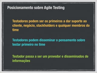 Posicionamento sobre Agile Testing
Testadores podem ser os primeiros a dar suporte ao
cliente, negócio, stackholders e qualquer membros do
time
Testadores podem disseminar o pensamento sobre
testar primeiro no time
Testador passa a ser um provedor e disseminados de
informações

 