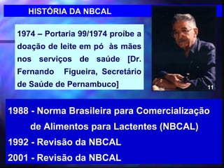 HISTÓRIA DA NBCAL

  1974 – Portaria 99/1974 proíbe a
  doação de leite em pó às mães
  nos serviços de saúde [Dr.
  Fernando    Figueira, Secretário
  de Saúde de Pernambuco]                  11



1988 - Norma Brasileira para Comercialização
     de Alimentos para Lactentes (NBCAL)
1992 - Revisão da NBCAL
2001 - Revisão da NBCAL              12
 