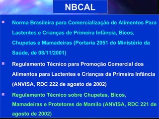 NBCAL
   Norma Brasileira para Comercialização de Alimentos Para
    Lactentes e Crianças de Primeira Infância, Bicos,
    Chupetas e Mamadeiras (Portaria 2051 do Ministério da
    Saúde, de 08/11/2001)
   Regulamento Técnico para Promoção Comercial dos
    Alimentos para Lactentes e Crianças de Primeira Infância
    (ANVISA, RDC 222 de agosto de 2002)
   Regulamento Técnico sobre Chupetas, Bicos,
    Mamadeiras e Protetores de Mamilo (ANVISA, RDC 221 de
    agosto de 2002)                          13
 
