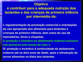 Objetivo
   é contribuir para a adequada nutrição dos
 lactentes e das crianças de primeira infância
               por intermédio da:

I- regulamentação da promoção comercial e orientações
do uso apropriado dos alimentos para lactentes e
crianças de primeira infância, bem como do uso de
mamadeiras, bicos e chupetas;
II- proteção e incentivo ao aleitamento materno exclusivo
nos primeiros seis meses de vida; e
III- proteção e incentivo à continuidade do aleitamento
materno até os dois anos de idade, após a introdução de
novos alimentos na dieta dos lactentes
                                             14
 