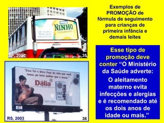Exemplos de
                    PROMOÇÃO de
                fórmula de seguimento
                   para crianças de
                  primeira infância e
                     demais leites

                     Esse tipo de
SP, 2000   35
                    promoção deve
                conter “O Ministério
                 da Saúde adverte:
                     O aleitamento
                     materno evita
                infecções e alergias
                e é recomendado até
                   os dois anos de
RS, 2003   36
                   idade ou mais.”
 