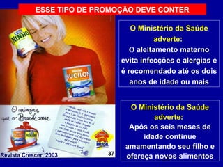 ESSE TIPO DE PROMOÇÃO DEVE CONTER

                                   O Ministério da Saúde
                                           adverte:
                                   O aleitamento materno
                                evita infecções e alergias e
                                é recomendado até os dois
                                   anos de idade ou mais


                                  O Ministério da Saúde
                                         adverte::
                                  Após os seis meses de
                                      idade continue
                                 amamentando seu filho e
                           37
Revista Crescer, 2003            ofereça novos alimentos
                                           28
 