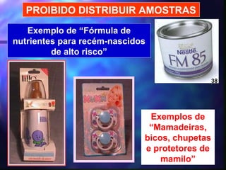 PROIBIDO DISTRIBUIR AMOSTRAS
   Exemplo de “Fórmula de
nutrientes para recém-nascidos
         de alto risco”


                                               38




                              Exemplos de
                              “Mamadeiras,
                             bicos, chupetas
                             e protetores de
                                 mamilo”
                                 30
 