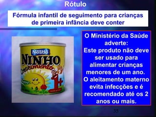 Rótulo
Fórmula infantil de seguimento para crianças
     de primeira infância deve conter

                       O Ministério da Saúde
                               adverte:
                       Este produto não deve
                           ser usado para
                         alimentar crianças
                        menores de um ano.
                       O aleitamento materno
                         evita infecções e é
                       recomendado até os 2
                            anos ou mais.
                                 35
 
