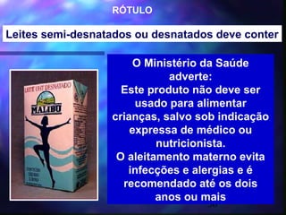 RÓTULO

Leites semi-desnatados ou desnatados deve conter

                       O Ministério da Saúde
                             adverte:
                    Este produto não deve ser
                       usado para alimentar
                  crianças, salvo sob indicação
                      expressa de médico ou
                           nutricionista.
                   O aleitamento materno evita
                     infecções e alergias e é
                    recomendado até os dois
                           anos ou mais
                                   36
 