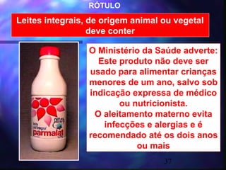 RÓTULO

Leites integrais, de origem animal ou vegetal
                  deve conter

                 O Ministério da Saúde adverte:
                   Este produto não deve ser
                 usado para alimentar crianças
                 menores de um ano, salvo sob
                 indicação expressa de médico
                        ou nutricionista.
                  O aleitamento materno evita
                    infecções e alergias e é
                 recomendado até os dois anos
                            ou mais
                                   37
 