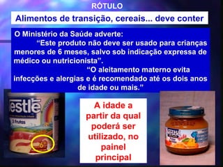 RÓTULO
Alimentos de transição, cereais... deve conter
O Ministério da Saúde adverte:
      “Este produto não deve ser usado para crianças
menores de 6 meses, salvo sob indicação expressa de
médico ou nutricionista”.
                     “O aleitamento materno evita
infecções e alergias e é recomendado até os dois anos
                  de idade ou mais.”

                     A idade a
                   partir da qual
                    poderá ser
                   utilizado, no
                       painel
                     principal          38
 