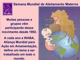 Semana Mundial de Aleitamento Materno



  Muitas pessoas e
     grupos vêm
 participando desse
movimento desde 1992.
 A cada ano a WABA,
 Aliança Mundial para
Ação em Amamentação,
 define um tema a ser
 trabalhado em todo o
                                4
        mundo.                             4
 