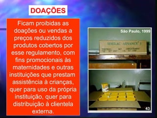 DOAÇÕES
    Ficam proibidas as
   doações ou vendas a            São Paulo, 1999
   preços reduzidos dos
  produtos cobertos por
 esse regulamento, com
   fins promocionais às
  maternidades e outras
instituições que prestam
  assistência à crianças,
quer para uso da própria
   instituição, quer para
  distribuição à clientela
                                              43
           externa.          40
 