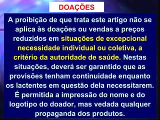 DOAÇÕES
 A proibição de que trata este artigo não se
   aplica às doações ou vendas a preços
  reduzidos em situações de excepcional
    necessidade individual ou coletiva, a
   critério da autoridade de saúde. Nestas
   situações, deverá ser garantido que as
 provisões tenham continuidade enquanto
os lactentes em questão dela necessitarem.
   É permitida a impressão do nome e do
 logotipo do doador, mas vedada qualquer
          propaganda dos produtos.41
 