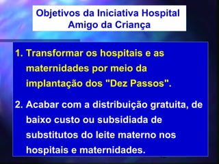 Objetivos da Iniciativa Hospital
           Amigo da Criança

1. Transformar os hospitais e as
  maternidades por meio da
  implantação dos "Dez Passos".

2. Acabar com a distribuição gratuita, de
  baixo custo ou subsidiada de
  substitutos do leite materno nos
  hospitais e maternidades.    42
 