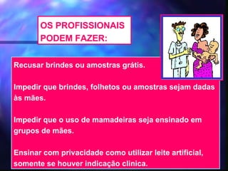 OS PROFISSIONAIS
       PODEM FAZER:

Recusar brindes ou amostras grátis.

Impedir que brindes, folhetos ou amostras sejam dadas
às mães.

Impedir que o uso de mamadeiras seja ensinado em
grupos de mães.

Ensinar com privacidade como utilizar leite artificial,
somente se houver indicação clinica.      43
 
