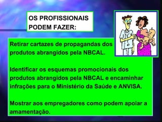 OS PROFISSIONAIS
      PODEM FAZER:

Retirar cartazes de propagandas dos
produtos abrangidos pela NBCAL.

Identificar os esquemas promocionais dos
produtos abrangidos pela NBCAL e encaminhar
infrações para o Ministério da Saúde e ANVISA.

Mostrar aos empregadores como podem apoiar a
amamentação.
                                      44
 