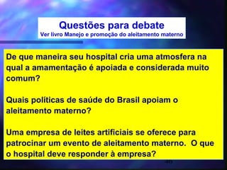 Questões para debate
        Ver livro Manejo e promoção do aleitamento materno



De que maneira seu hospital cria uma atmosfera na
qual a amamentação é apoiada e considerada muito
comum?

Quais políticas de saúde do Brasil apoiam o
aleitamento materno?

Uma empresa de leites artificiais se oferece para
patrocinar um evento de aleitamento materno. O que
o hospital deve responder à empresa?
                                                   46
 