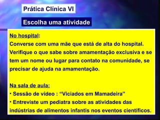 Prática Clínica VI

     Escolha uma atividade

No hospital:
Converse com uma mãe que está de alta do hospital.
Verifique o que sabe sobre amamentação exclusiva e se
tem um nome ou lugar para contato na comunidade, se
precisar de ajuda na amamentação.


Na sala de aula:
• Sessão de vídeo : “Viciados em Mamadeira”
• Entreviste um pediatra sobre as atividades das
indústrias de alimentos infantis nos eventos científicos.
                                          47
 