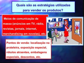 Quais são as estratégias utilizadas
                para vender os produtos?

Meios de comunicação de
massa (anúncios em TV, rádio,
revistas, jornais, internet,
merchandising em novelas), etc.


  Pontos de venda: localização na                7
  prateleira, exposição especial,
  rótulos atraentes, embalagens
  especiais, descontos, etc.
                                       7
 