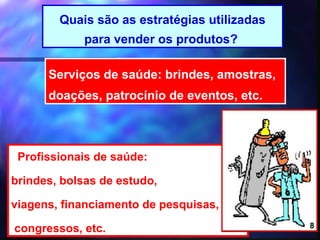 Quais são as estratégias utilizadas
             para vender os produtos?

      Serviços de saúde: brindes, amostras,
      doações, patrocínio de eventos, etc.



 Profissionais de saúde:

brindes, bolsas de estudo,

viagens, financiamento de pesquisas,

congressos, etc.                       8      8
 